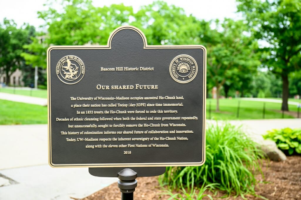 Photo: Closeup of plaque, which reads: The University of Wisconsin–Madison occupies ancestral Ho-Chunk land, a place their nation has called Teejop (day-JOPE) since time immemorial. In an 1832 treaty, the Ho-Chunk were forced to cede this territory. Decades of ethnic cleansing followed when both the federal and state government repeatedly, but unsuccessfully, sought to forcibly remove the Ho-Chunk from Wisconsin. This history of colonization informs our shared future of collaboration and innovation. Today, UW–Madison respects the inherent sovereignty of the Ho-Chunk Nation, along with the eleven other First Nations of Wisconsin.